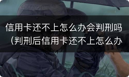信用卡还不上怎么办会判刑吗（判刑后信用卡还不上怎么办会判刑吗）