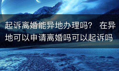 起诉离婚能异地办理吗？ 在异地可以申请离婚吗可以起诉吗