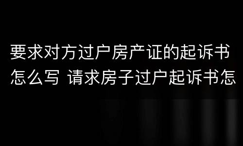 要求对方过户房产证的起诉书怎么写 请求房子过户起诉书怎么写