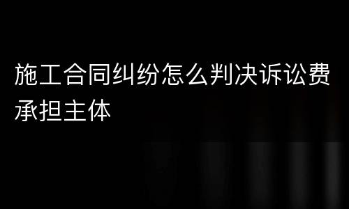施工合同纠纷怎么判决诉讼费承担主体
