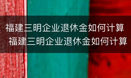 福建三明企业退休金如何计算 福建三明企业退休金如何计算工龄
