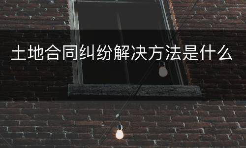 土地合同纠纷解决方法是什么
