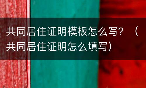共同居住证明模板怎么写？（共同居住证明怎么填写）