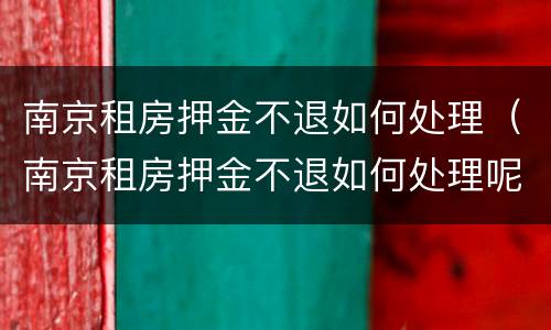 南京租房押金不退如何处理（南京租房押金不退如何处理呢）
