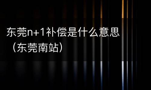 东莞n+1补偿是什么意思（东莞南站）