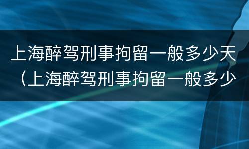 上海醉驾刑事拘留一般多少天（上海醉驾刑事拘留一般多少天放人）