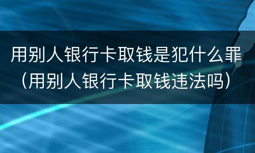 用别人银行卡取钱是犯什么罪（用别人银行卡取钱违法吗）