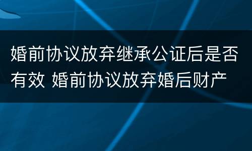 婚前协议放弃继承公证后是否有效 婚前协议放弃婚后财产