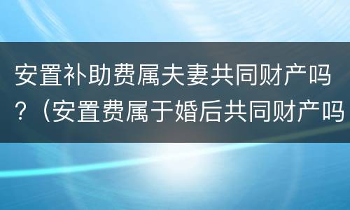 安置补助费属夫妻共同财产吗?（安置费属于婚后共同财产吗）