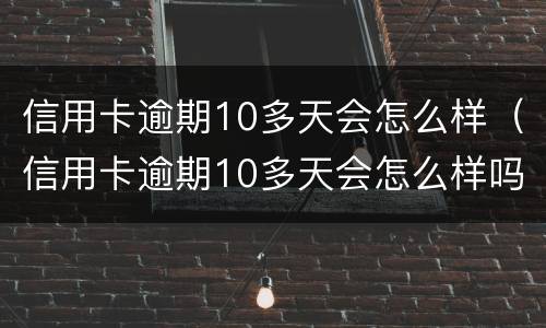 信用卡逾期10多天会怎么样（信用卡逾期10多天会怎么样吗）