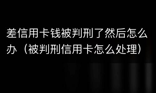 差信用卡钱被判刑了然后怎么办（被判刑信用卡怎么处理）
