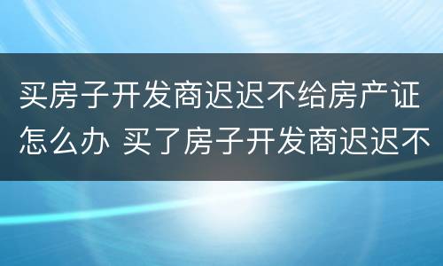 买房子开发商迟迟不给房产证怎么办 买了房子开发商迟迟不给办房产证怎么办