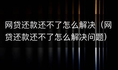 网贷还款还不了怎么解决（网贷还款还不了怎么解决问题）