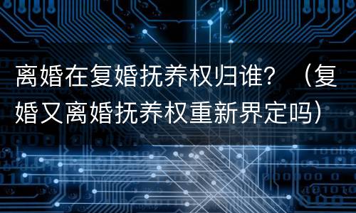 离婚在复婚抚养权归谁？（复婚又离婚抚养权重新界定吗）