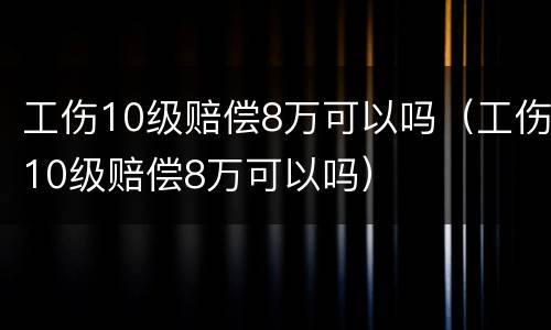 工伤10级赔偿8万可以吗（工伤10级赔偿8万可以吗）