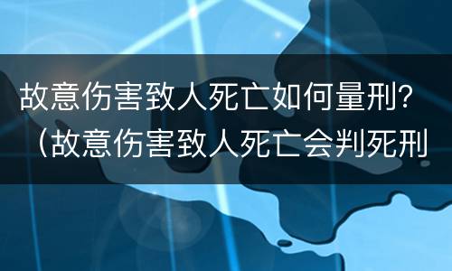故意伤害致人死亡如何量刑？（故意伤害致人死亡会判死刑吗）