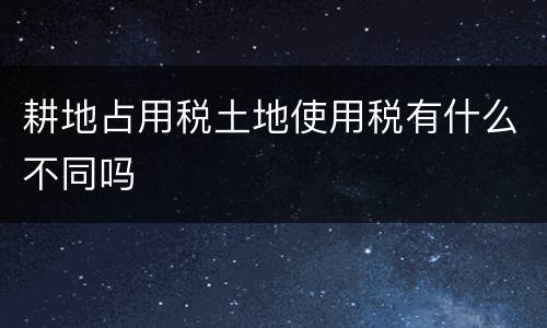 耕地占用税土地使用税有什么不同吗