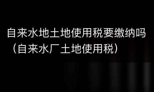自来水地土地使用税要缴纳吗（自来水厂土地使用税）