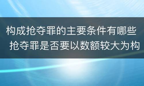 构成抢夺罪的主要条件有哪些 抢夺罪是否要以数额较大为构成要件