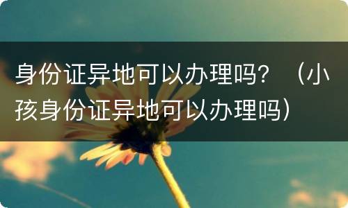 身份证异地可以办理吗？（小孩身份证异地可以办理吗）