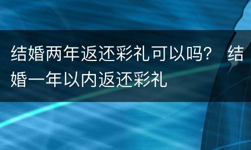 结婚两年返还彩礼可以吗？ 结婚一年以内返还彩礼