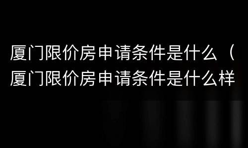 厦门限价房申请条件是什么（厦门限价房申请条件是什么样的）