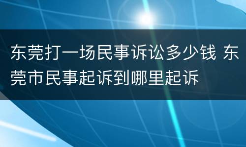 东莞打一场民事诉讼多少钱 东莞市民事起诉到哪里起诉