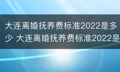 大连离婚抚养费标准2022是多少 大连离婚抚养费标准2022是多少钱