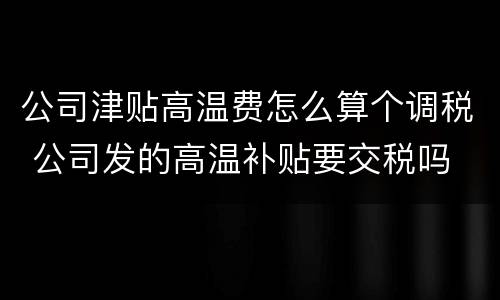 公司津贴高温费怎么算个调税 公司发的高温补贴要交税吗