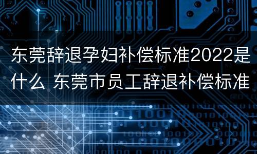 东莞辞退孕妇补偿标准2022是什么 东莞市员工辞退补偿标准