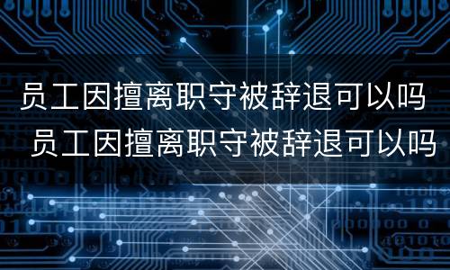 员工因擅离职守被辞退可以吗 员工因擅离职守被辞退可以吗怎么办