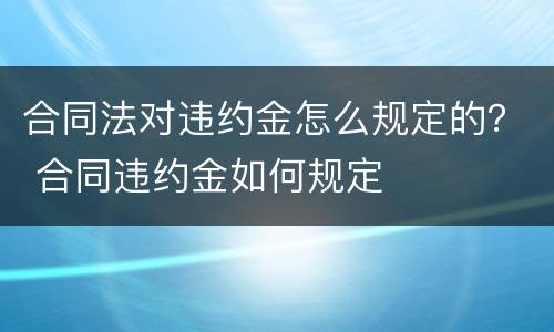 合同法对违约金怎么规定的？ 合同违约金如何规定