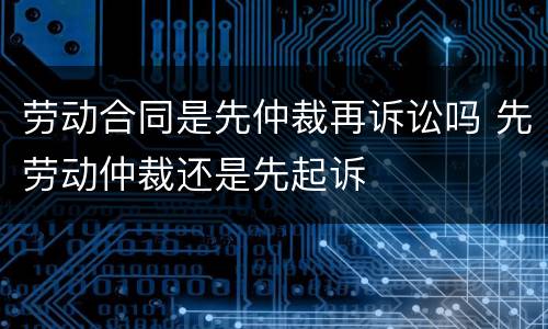 劳动合同是先仲裁再诉讼吗 先劳动仲裁还是先起诉