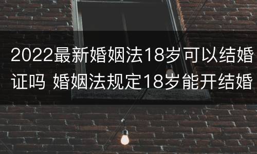 2022最新婚姻法18岁可以结婚证吗 婚姻法规定18岁能开结婚证