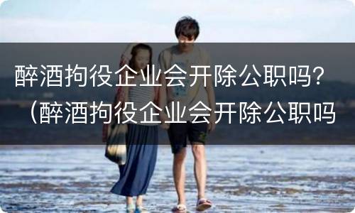 醉酒拘役企业会开除公职吗？（醉酒拘役企业会开除公职吗法律）