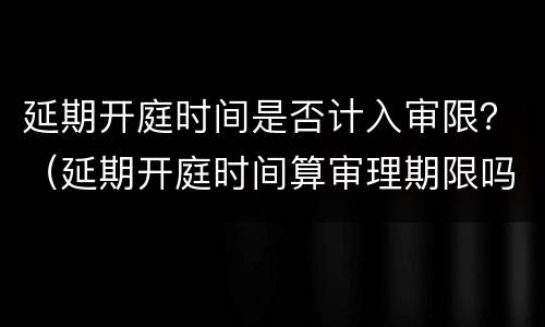 延期开庭时间是否计入审限？（延期开庭时间算审理期限吗）