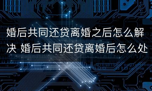 婚后共同还贷离婚之后怎么解决 婚后共同还贷离婚后怎么处理?