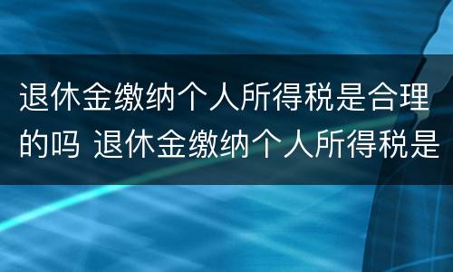 退休金缴纳个人所得税是合理的吗 退休金缴纳个人所得税是合理的吗知乎