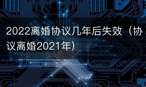 2022离婚协议几年后失效（协议离婚2021年）