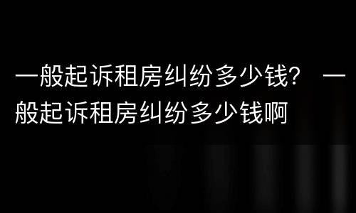 一般起诉租房纠纷多少钱？ 一般起诉租房纠纷多少钱啊