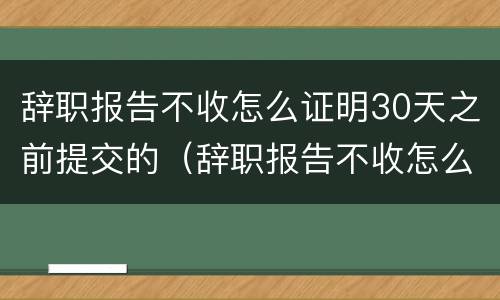 辞职报告不收怎么证明30天之前提交的（辞职报告不收怎么证明30天之前提交的材料）