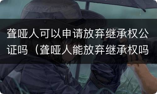 聋哑人可以申请放弃继承权公证吗（聋哑人能放弃继承权吗）
