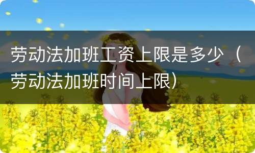 劳动法加班工资上限是多少（劳动法加班时间上限）