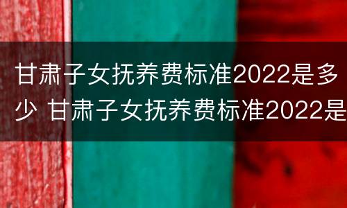 甘肃子女抚养费标准2022是多少 甘肃子女抚养费标准2022是多少钱