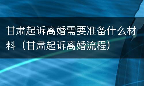 甘肃起诉离婚需要准备什么材料（甘肃起诉离婚流程）