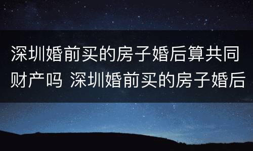 深圳婚前买的房子婚后算共同财产吗 深圳婚前买的房子婚后算共同财产吗知乎