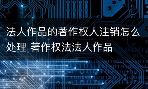 法人作品的著作权人注销怎么处理 著作权法法人作品