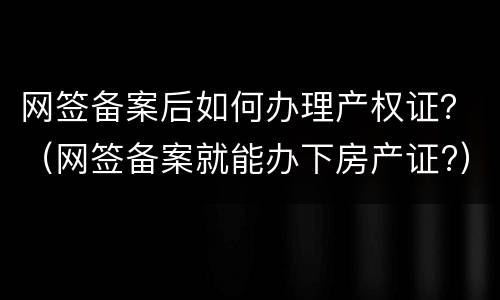 网签备案后如何办理产权证？（网签备案就能办下房产证?）
