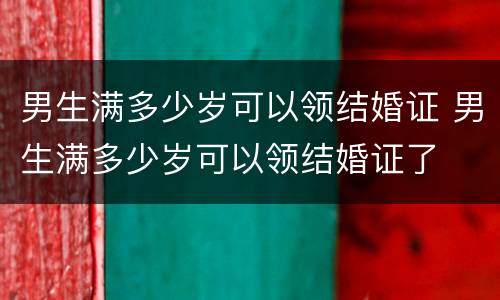 男生满多少岁可以领结婚证 男生满多少岁可以领结婚证了