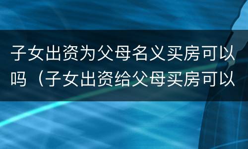 子女出资为父母名义买房可以吗（子女出资给父母买房可以做公证吗）